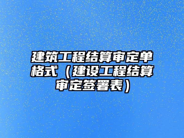 建筑工程結算審定單格式（建設工程結算審定簽署表）