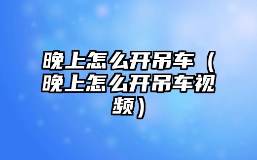 晚上怎么開吊車（晚上怎么開吊車視頻）