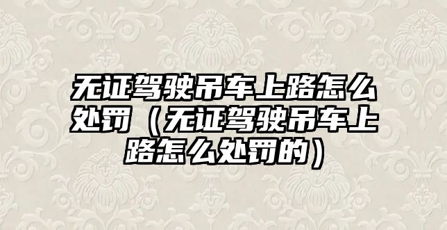 無證駕駛吊車上路怎么處罰（無證駕駛吊車上路怎么處罰的）