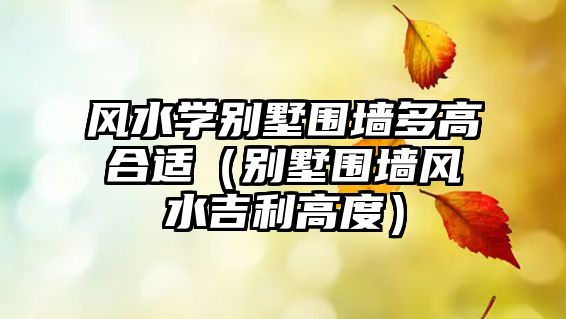 風水學別墅圍墻多高合適（別墅圍墻風水吉利高度）