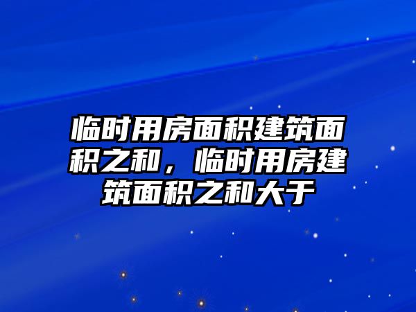 臨時用房面積建筑面積之和，臨時用房建筑面積之和大于