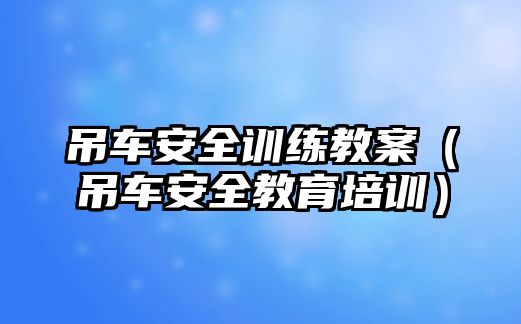 吊車(chē)安全訓(xùn)練教案（吊車(chē)安全教育培訓(xùn)）