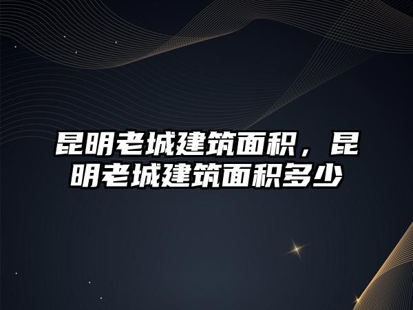 昆明老城建筑面積，昆明老城建筑面積多少
