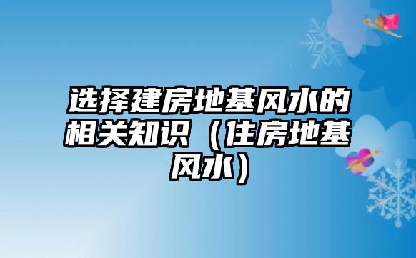 選擇建房地基風(fēng)水的相關(guān)知識（住房地基風(fēng)水）