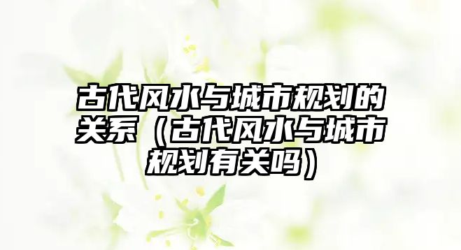 古代風(fēng)水與城市規(guī)劃的關(guān)系（古代風(fēng)水與城市規(guī)劃有關(guān)嗎）