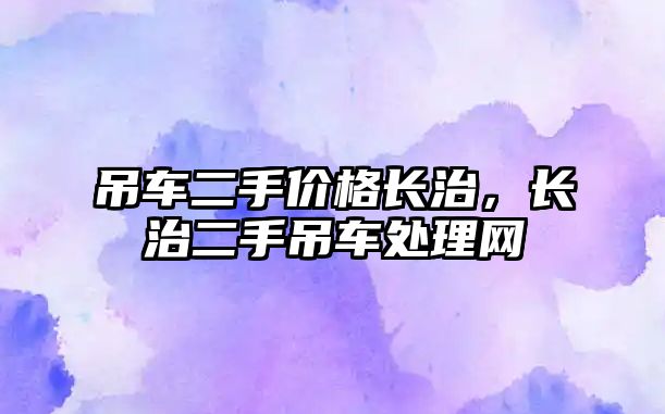 吊車(chē)二手價(jià)格長(zhǎng)治，長(zhǎng)治二手吊車(chē)處理網(wǎng)