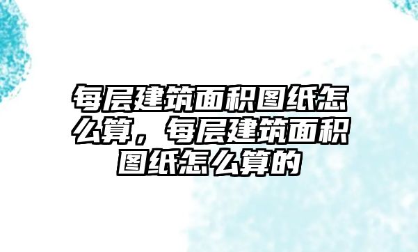 每層建筑面積圖紙怎么算，每層建筑面積圖紙怎么算的