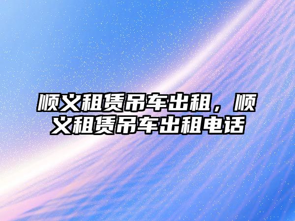 順義租賃吊車出租，順義租賃吊車出租電話