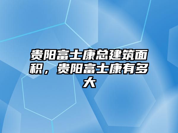 貴陽富士康總建筑面積，貴陽富士康有多大