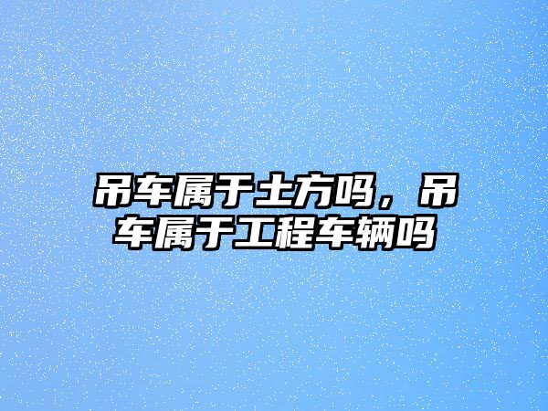 吊車屬于土方嗎，吊車屬于工程車輛嗎