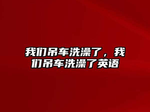 我們吊車洗澡了，我們吊車洗澡了英語