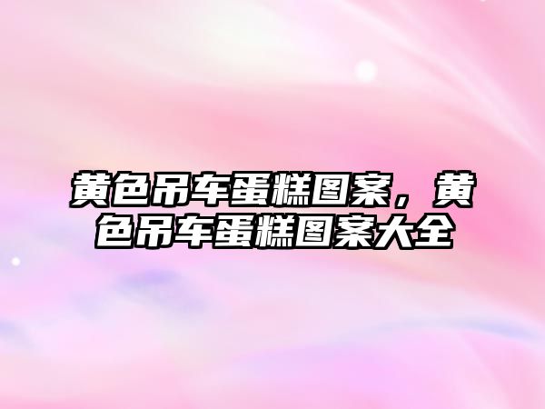 黃色吊車蛋糕圖案，黃色吊車蛋糕圖案大全