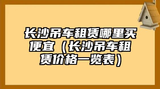 長沙吊車租賃哪里買便宜（長沙吊車租賃價格一覽表）