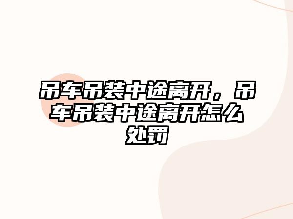 吊車吊裝中途離開，吊車吊裝中途離開怎么處罰
