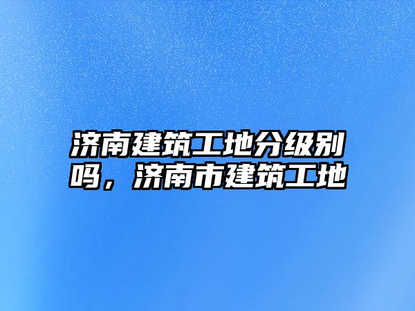 濟(jì)南建筑工地分級(jí)別嗎，濟(jì)南市建筑工地