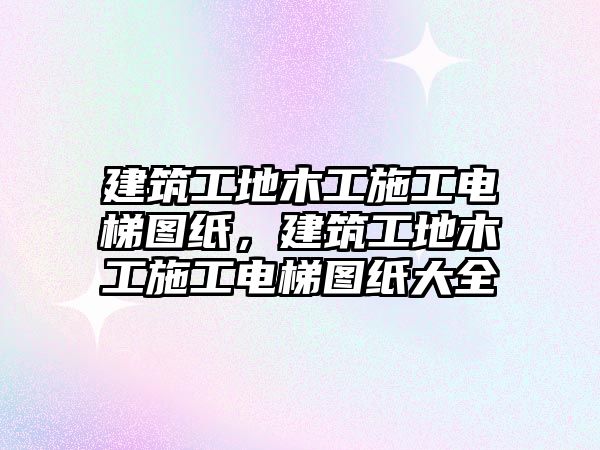 建筑工地木工施工電梯圖紙，建筑工地木工施工電梯圖紙大全