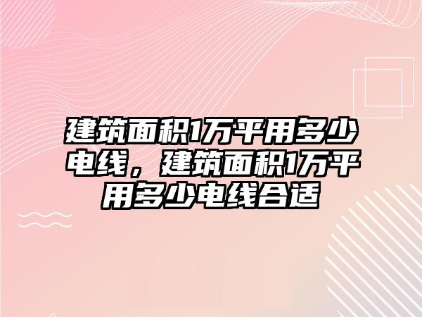 建筑面積1萬(wàn)平用多少電線，建筑面積1萬(wàn)平用多少電線合適