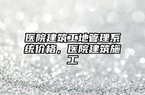 醫(yī)院建筑工地管理系統(tǒng)價格，醫(yī)院建筑施工