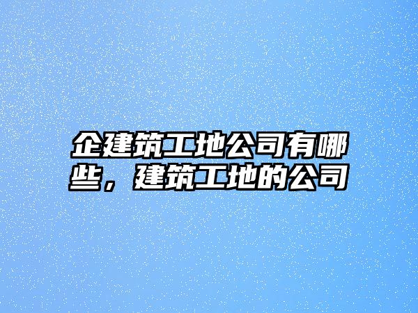 企建筑工地公司有哪些，建筑工地的公司