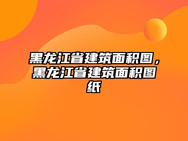 黑龍江省建筑面積圖，黑龍江省建筑面積圖紙