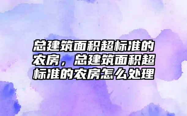 總建筑面積超標(biāo)準(zhǔn)的農(nóng)房，總建筑面積超標(biāo)準(zhǔn)的農(nóng)房怎么處理