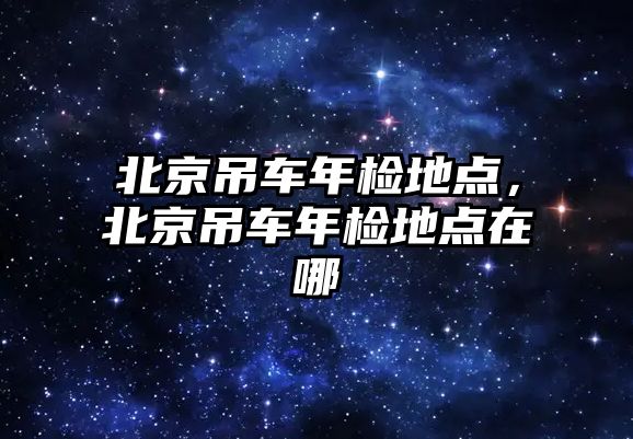 北京吊車年檢地點(diǎn)，北京吊車年檢地點(diǎn)在哪
