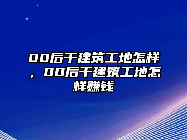 00后干建筑工地怎樣，00后干建筑工地怎樣賺錢