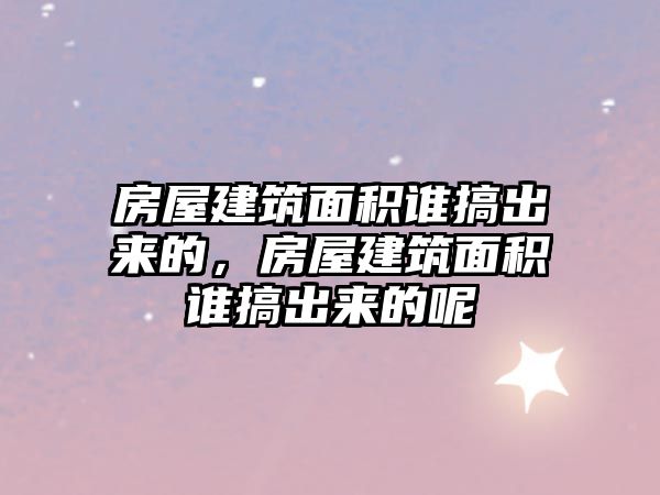 房屋建筑面積誰搞出來的，房屋建筑面積誰搞出來的呢