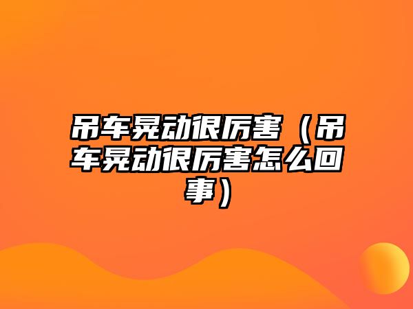 吊車晃動很厲害（吊車晃動很厲害怎么回事）