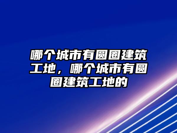 哪個城市有圓圈建筑工地，哪個城市有圓圈建筑工地的