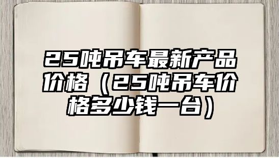 25噸吊車(chē)最新產(chǎn)品價(jià)格（25噸吊車(chē)價(jià)格多少錢(qián)一臺(tái)）