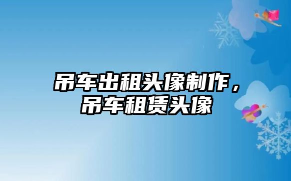 吊車出租頭像制作，吊車租賃頭像