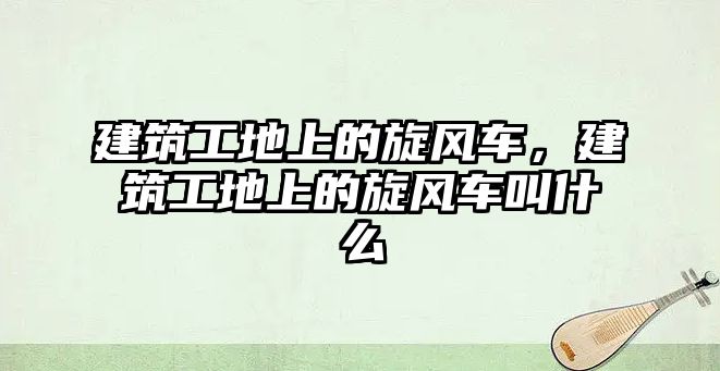 建筑工地上的旋風車，建筑工地上的旋風車叫什么
