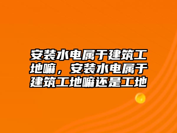 安裝水電屬于建筑工地嘛，安裝水電屬于建筑工地嘛還是工地