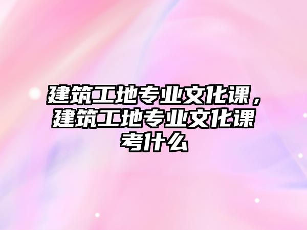 建筑工地專業(yè)文化課，建筑工地專業(yè)文化課考什么