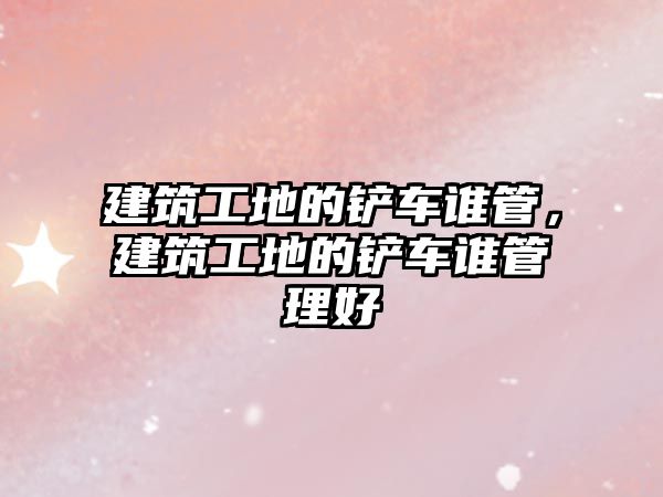 建筑工地的鏟車誰管，建筑工地的鏟車誰管理好