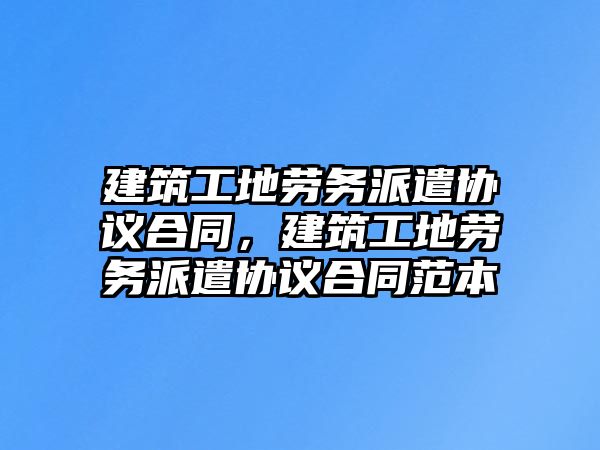 建筑工地勞務(wù)派遣協(xié)議合同，建筑工地勞務(wù)派遣協(xié)議合同范本