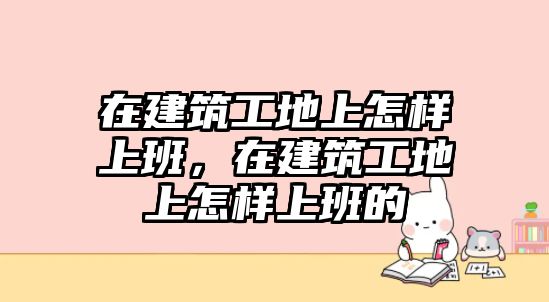在建筑工地上怎樣上班，在建筑工地上怎樣上班的