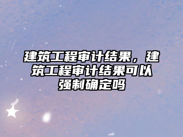 建筑工程審計(jì)結(jié)果，建筑工程審計(jì)結(jié)果可以強(qiáng)制確定嗎