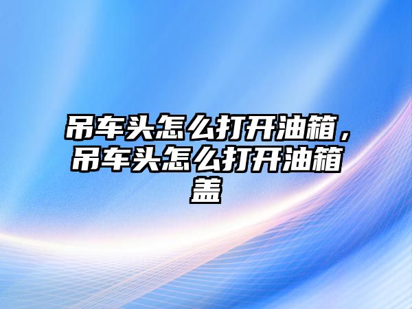吊車頭怎么打開油箱，吊車頭怎么打開油箱蓋