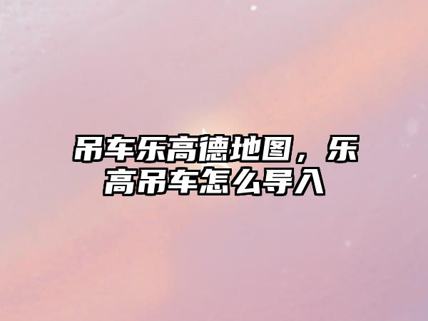 吊車(chē)樂(lè)高德地圖，樂(lè)高吊車(chē)怎么導(dǎo)入