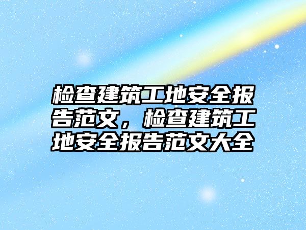 檢查建筑工地安全報告范文，檢查建筑工地安全報告范文大全