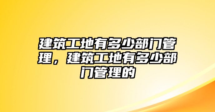 建筑工地有多少部門管理，建筑工地有多少部門管理的