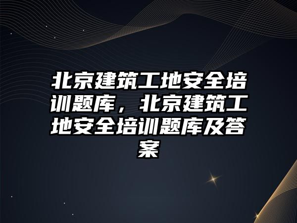 北京建筑工地安全培訓題庫，北京建筑工地安全培訓題庫及答案