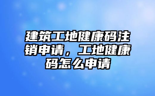 建筑工地健康碼注銷申請，工地健康碼怎么申請