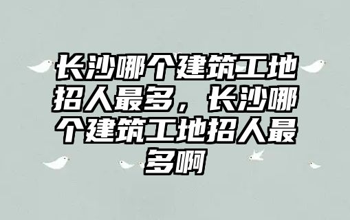 長沙哪個建筑工地招人最多，長沙哪個建筑工地招人最多啊